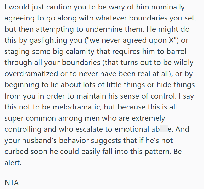 I would just caution you to be wary of him nominally agreeing to go along with whatever boundaries you set, but then attempting to undermine them. He might do this by gaslighting you ("we never agreed upon X") or staging some big calamity that requires him to barrel through all your boundaries (that turns out to be wildly overdramatized or to never have been real at all), or by beginning to lie about lots of little things or hide things from you in order to maintain his sense of control. I say t