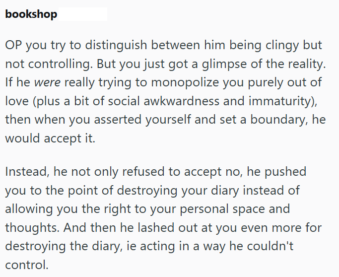 bookshop OP you try to distinguish between him being clingy but not controlling. But you just got a glimpse of the reality. If he were really trying to monopolize you purely out of love (plus a bit of social awkwardness and immaturity), then when you asserted yourself and set a boundary, he would accept it. Instead, he not only refused to accept no, he pushed you to the point of destroying your diary instead of allowing you the right to your personal space and thoughts. And then he lashed out at
