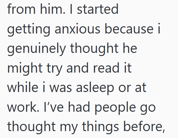 from him. I started getting anxious because i genuinely thought he might try and read it while i was asleep or at work. I've had people go thought my things before,