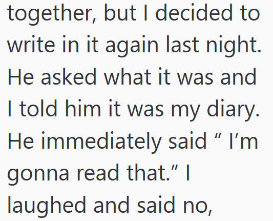 together, but I decided to write in it again last night. He asked what it was and I told him it was my diary. He immediately said " I'm gonna read that." I laughed and said no,