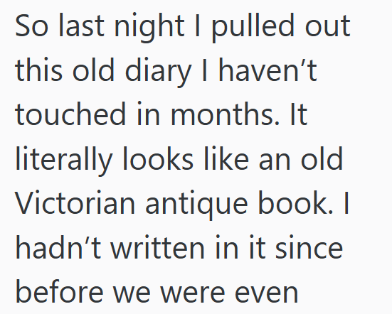 So last night I pulled out this old diary I haven't touched in months. It literally looks like an old Victorian antique book. I hadn't written in it since before we were even