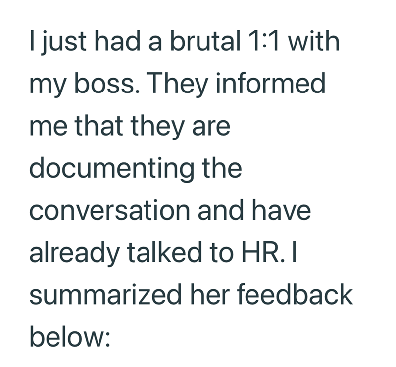 I just had a brutal 1:1 with my boss. They informed me that they are documenting the conversation and have already talked to HR. I summarized her feedback below: