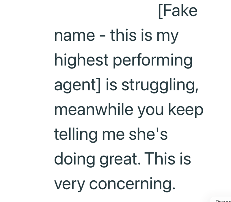 [Fake name - this is my highest performing agent] is struggling, meanwhile you keep telling me she's doing great. This is very concerning.