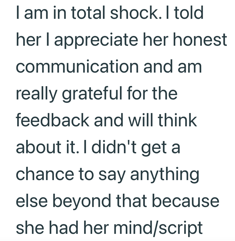 I am in total shock. I told her I appreciate her honest communication and am really grateful for the feedback and will think about it. I didn't get a chance to say anything else beyond that because she had her mind/script