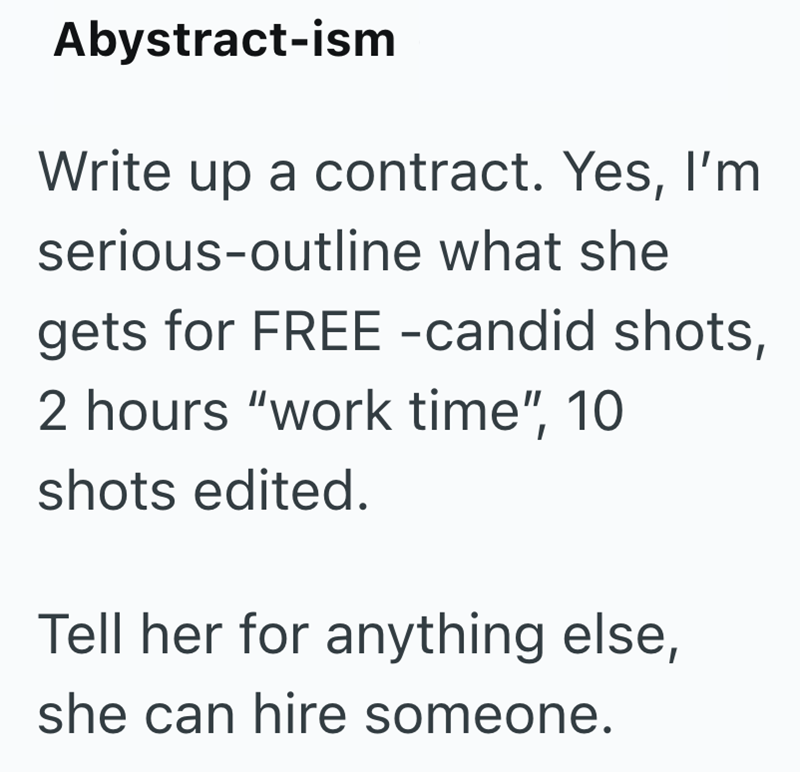 Abystract-ism Write up a contract. Yes, I'm serious-outline what she gets for FREE -candid shots, 2 hours "work time", 10 shots edited. Tell her for anything else, she can hire someone.
