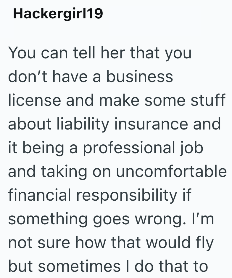 Hackergirl19 You can tell her that you don't have a business license and make some stuff about liability insurance and it being a professional job and taking on uncomfortable financial responsibility if something goes wrong. I'm not sure how that would fly but sometimes I do that to