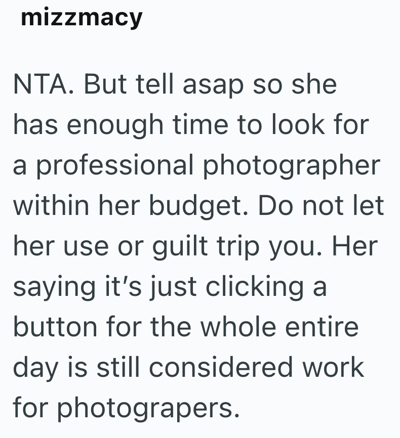 mizzmacy NTA. But tell asap so she has enough time to look for a professional photographer within her budget. Do not let her use or guilt trip you. Her saying it's just clicking a button for the whole entire day is still considered work for photograpers.