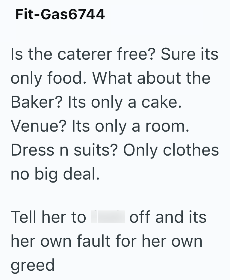 Fit-Gas6744 Is the caterer free? Sure its only food. What about the Baker? Its only a cake. Venue? Its only a room. Dress n suits? Only clothes no big deal. Tell her to off and its her own fault for her own greed