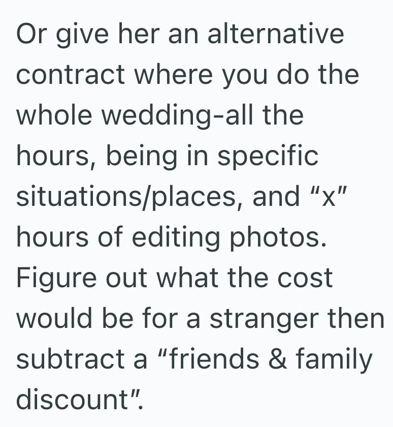 Or give her an alternative contract where you do the whole wedding-all the hours, being in specific situations/places, and "x" hours of editing photos. Figure out what the cost would be for a stranger then subtract a "friends & family discount".