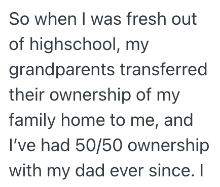So when I was fresh out of highschool, my grandparents transferred their ownership of my family home to me, and I've had 50/50 ownership with my dad ever since. I