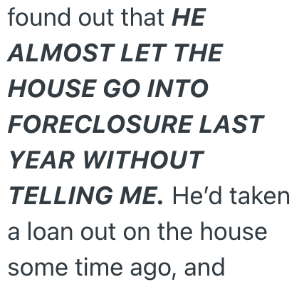 found out that HE ALMOST LET THE HOUSE GO INTO FORECLOSURE LAST YEAR WITHOUT TELLING ME. He'd taken a loan out on the house some time ago, and