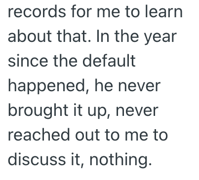 records for me to learn about that. In the year since the default happened, he never brought it up, never reached out to me to discuss it, nothing.