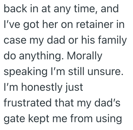 back in at any time, and I've got her on retainer in case my dad or his family do anything. Morally speaking I'm still unsure. I'm honestly just frustrated that my dad's gate kept me from using