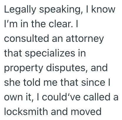 Legally speaking, I know I'm in the clear. I consulted an attorney that specializes in property disputes, and she told me that since I own it, I could've called a locksmith and moved