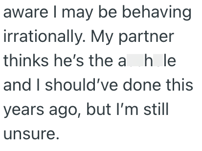aware I may be behaving irrationally. My partner thinks he's the ah le and I should've done this years ago, but I'm still unsure.
