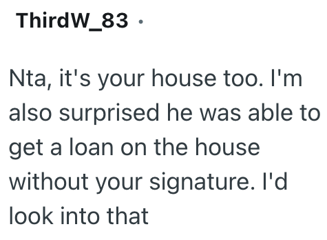 ThirdW_83. Nta, it's your house too. I'm also surprised he was able to get a loan on the house without your signature. I'd look into that