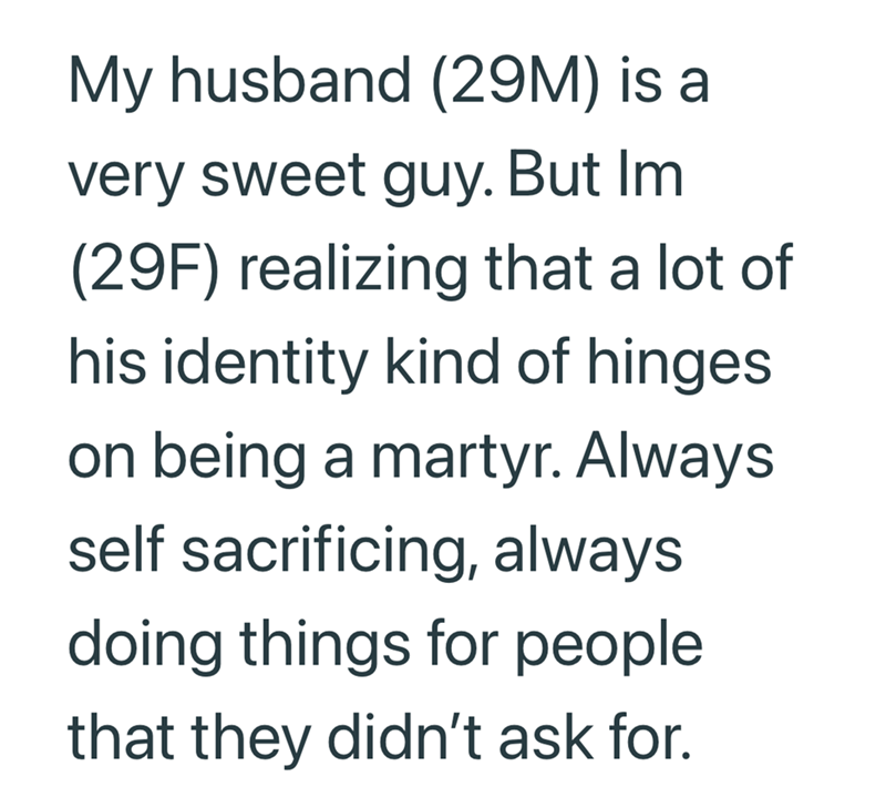My husband (29M) is a very sweet guy. But Im (29F) realizing that a lot of his identity kind of hinges on being a martyr. Always self sacrificing, always doing things for people that they didn't ask for.