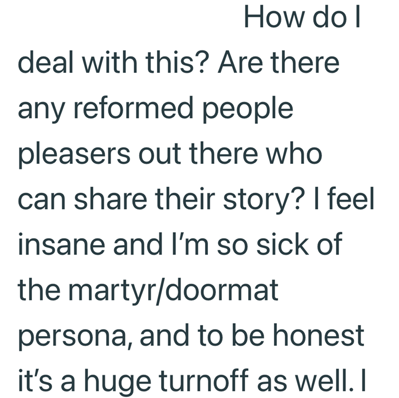 How do I deal with this? Are there any reformed people pleasers out there who can share their story? I feel insane and I'm so sick of the martyr/doormat persona, and to be honest it's a huge turnoff as well. I