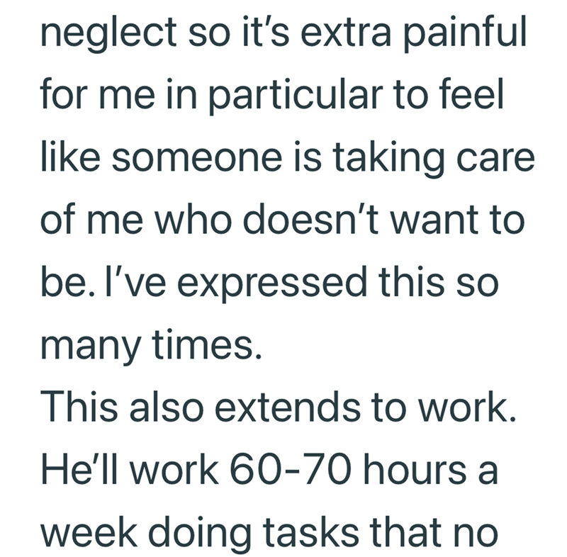 neglect so it's extra painful for me in particular to feel like someone is taking care of me who doesn't want to be. I've expressed this so many times. This also extends to work. He'll work 60-70 hours a week doing tasks that no