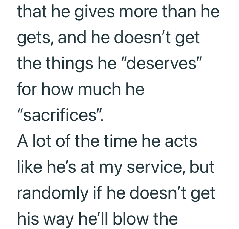 that he gives more than he gets, and he doesn't get the things he "deserves" for how much he "sacrifices". A lot of the time he acts like he's at my service, but randomly if he doesn't get his way he'll blow the