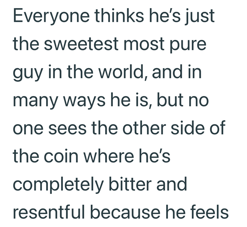 Everyone thinks he's just the sweetest most pure guy in the world, and in many ways he is, but no one sees the other side of the coin where he's completely bitter and resentful because he feels