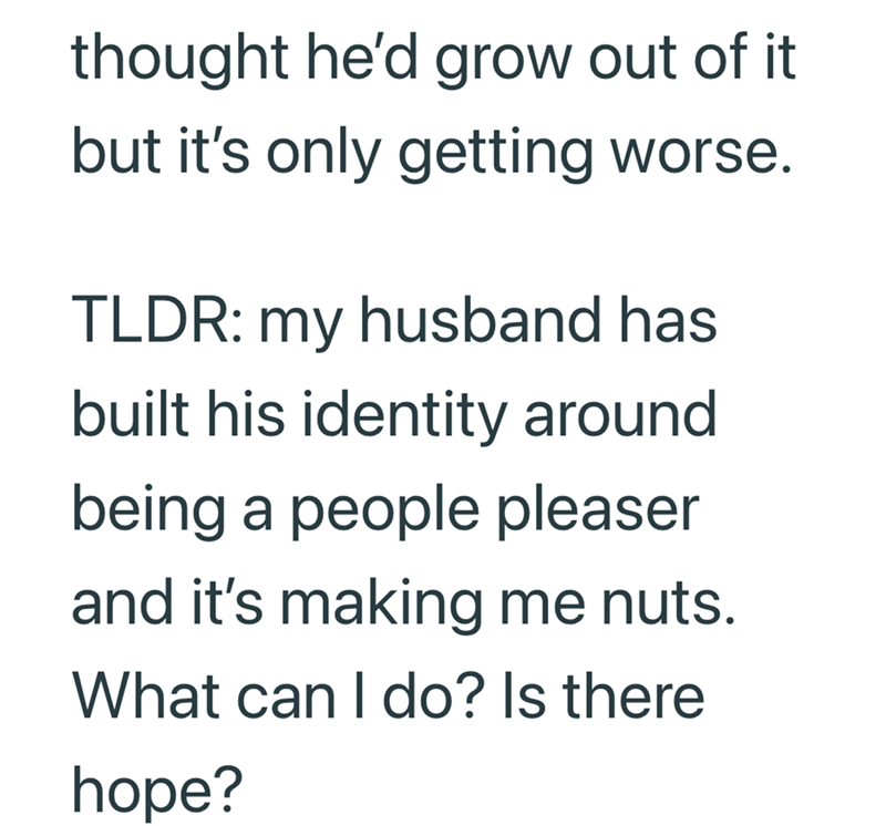 thought he'd grow out of it but it's only getting worse. TLDR: my husband has built his identity around being a people pleaser and it's making me nuts. What can I do? Is there hope?