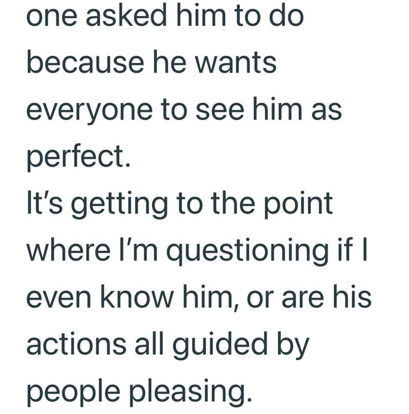 one asked him to do because he wants everyone to see him as perfect. It's getting to the point where I'm questioning if I even know him, or are his actions all guided by people pleasing.