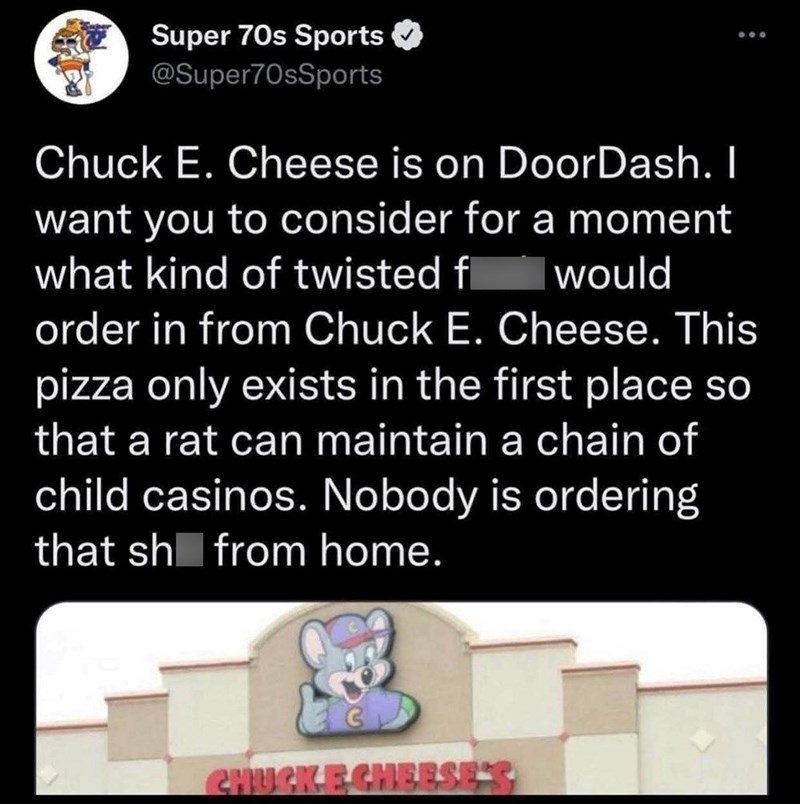 Super 70s Sports @Super70sSports Chuck E. Cheese is on DoorDash. I want you to consider for a moment what kind of twisted fl would 800 order in from Chuck E. Cheese. This pizza only exists in the first place so that a rat can maintain a chain of child casinos. Nobody is ordering that sh from home. CHUCKE CHEESE'S