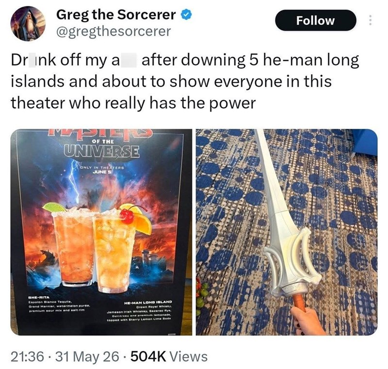 Greg the Sorcerer @gregthesorcerer Follow Drink off my a after downing 5 he-man long islands and about to show everyone in this theater who really has the power OF THE UNIVERSE ONLY IN THEATERS JUNE S SHE-RITA Espolon Blanco Tequila, Grand Marnier, watermelon puree, premium sour mix and salt rim HE-MAN LONG ISLAND Crown Royal Whisky. Jameson Irish Whiskey, Sazerac Rye, Cointreau and premium lemonade topped with Sterry Lemon Lime Seda 21:36 31 May 26 504K Views