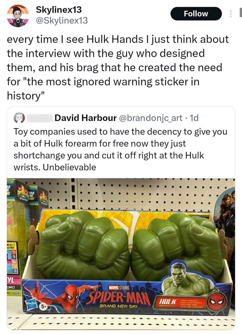 Skylinex13 @Skylinex13 Follow every time I see Hulk Hands I just think about the interview with the guy who designed them, and his brag that he created the need for "the most ignored warning sticker in history" David Harbour @brandonjc_art. 1d Toy companies used to have the decency to give you a bit of Hulk forearm for free now they just shortchange you and cut it off right at the Hulk wrists. Unbelievable LE NE ALL 5 AZORD YL ORD 4+ SILE Hasbr 5+ MARVEL STUDIOS SPIDER-MAN HULK BRAND NEW DAY PON