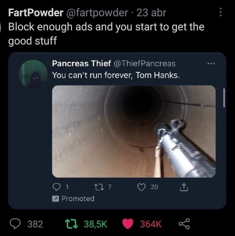FartPowder @fartpowder 23 abr Block enough ads and you start to get the good stuff Pancreas Thief @ThiefPancreas You can't run forever, Tom Hanks. 382 1 Promoted 277 20 ↑ 38,5K 364K 600