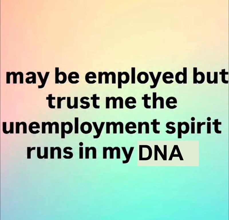 may be employed but trust me the unemployment spirit runs in my DNA