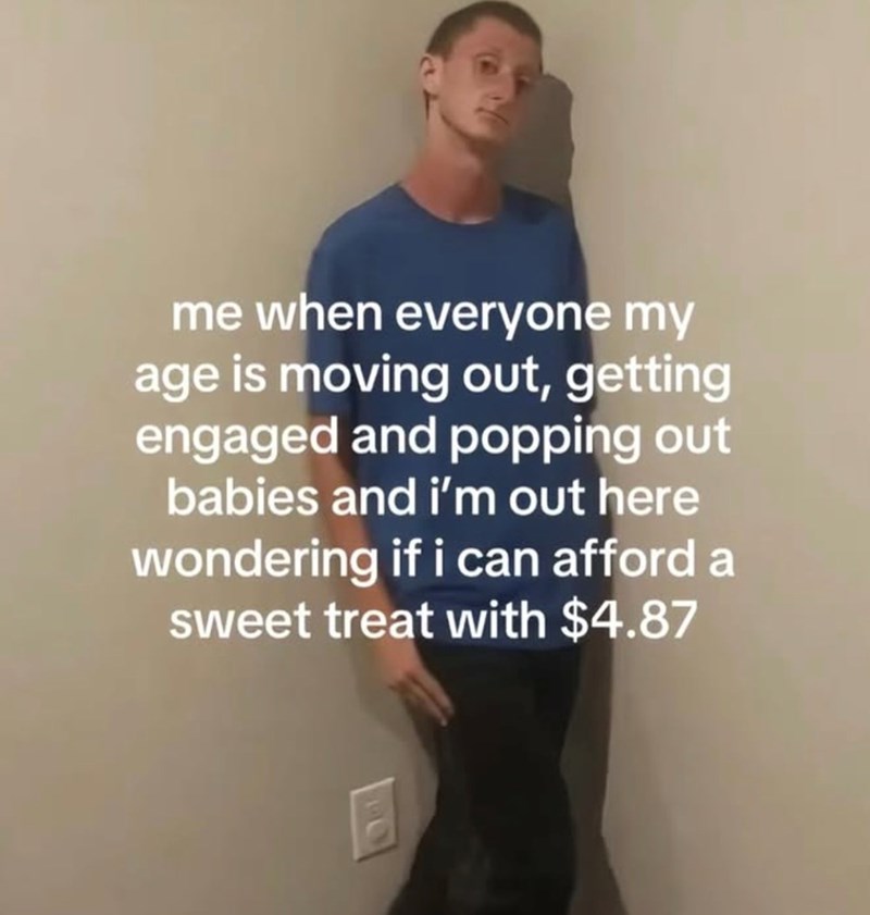 me when everyone my age is moving out, getting engaged and popping out babies and i'm out here wondering if i can afford a sweet treat with $4.87 E