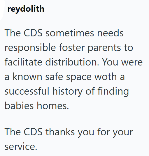 reydolith The CDS sometimes needs responsible foster parents to facilitate distribution. You were a known safe space woth a successful history of finding babies homes. The CDS thanks you for your service.