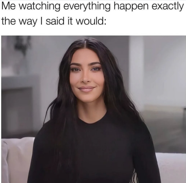 Me watching everything happen exactly the way I said it would:
