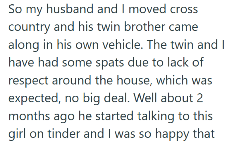 So my husband and I moved cross country and his twin brother came along in his own vehicle. The twin and I have had some spats due to lack of respect around the house, which was expected, no big deal. Well about 2 months ago he started talking to this girl on tinder and I was so happy that