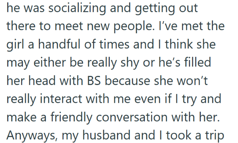 he was socializing and getting out there to meet new people. I've met the girl a handful of times and I think she may either be really shy or he's filled her head with BS because she won't really interact with me even if I try and make a friendly conversation with her. Anyways, my husband and I took a trip