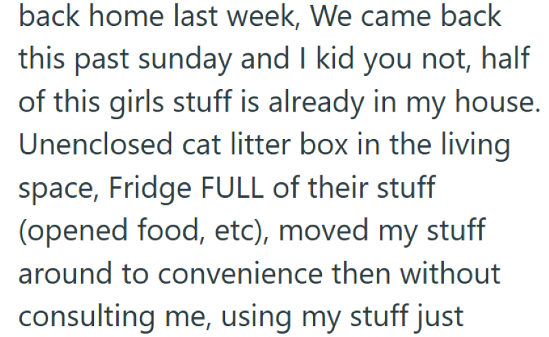 back home last week, We came back this past sunday and I kid you not, half of this girls stuff is already in my house. Unenclosed cat litter box in the living space, Fridge FULL of their stuff (opened food, etc), moved my stuff around to convenience then without consulting me, using my stuff just