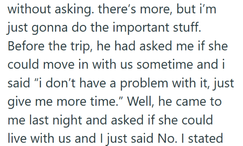 without asking. there's more, but i'm just gonna do the important stuff. Before the trip, he had asked me if she could move in with us sometime and i said "i don't have a problem with it, just give me more time." Well, he came to me last night and asked if she could live with us and I just said No. I stated