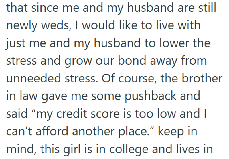 that since me and my husband are still newly weds, I would like to live with just me and my husband to lower the stress and grow our bond away from unneeded stress. Of course, the brother in law gave me some pushback and said "my credit score is too low and I can't afford another place." keep in mind, this girl is in college and lives in