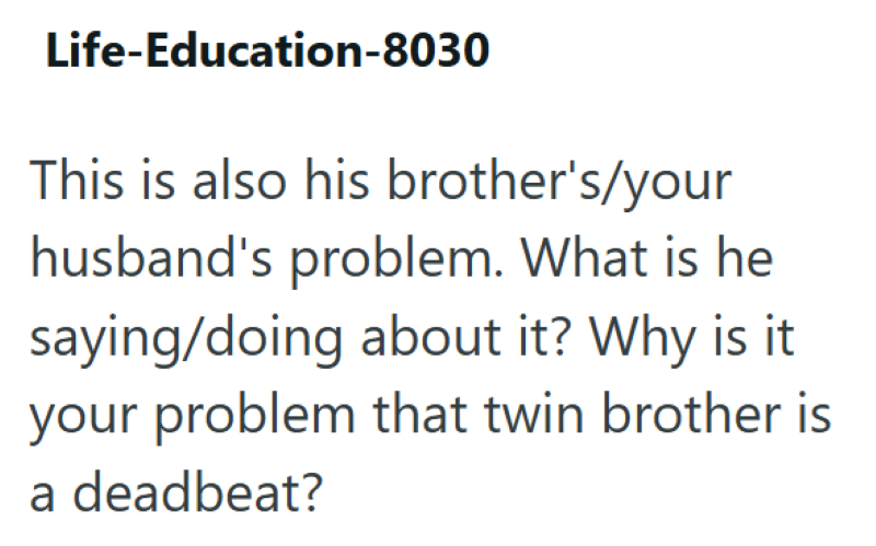 Life-Education-8030 This is also his brother's/your husband's problem. What is he saying/doing about it? Why is it your problem that twin brother is a deadbeat?
