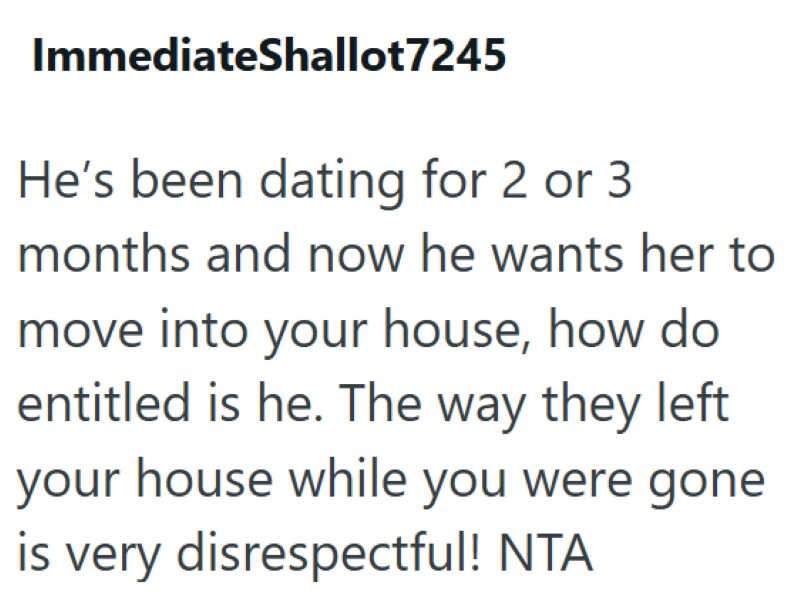 ImmediateShallot7245 He's been dating for 2 or 3 months and now he wants her to move into your house, how do entitled is he. The way they left your house while you were gone is very disrespectful! NTA