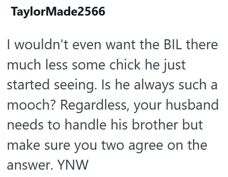 TaylorMade2566 I wouldn't even want the BIL there much less some chick he just started seeing. Is he always such a mooch? Regardless, your husband needs to handle his brother but make sure you two agree on the answer. YNW