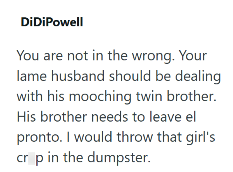 DiDiPowell You are not in the wrong. Your lame husband should be dealing with his mooching twin brother. His brother needs to leave el pronto. I would throw that girl's crop in the dumpster.
