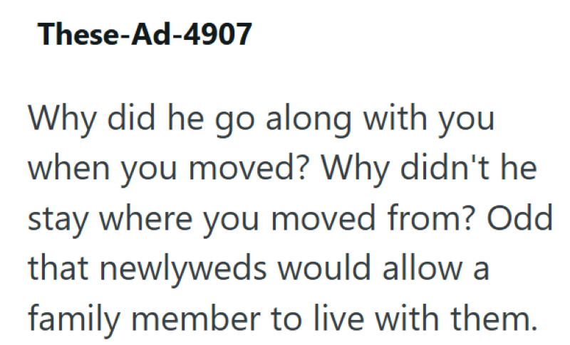 These-Ad-4907 Why did he go along with you when you moved? Why didn't he stay where you moved from? Odd that newlyweds would allow a family member to live with them.
