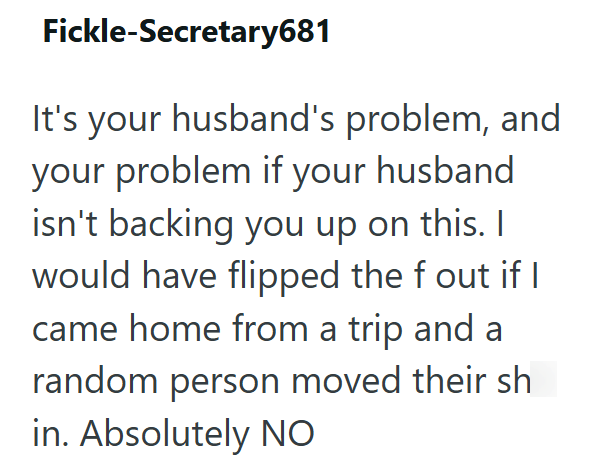 Fickle-Secretary681 It's your husband's problem, and your problem if your husband isn't backing you up on this. I would have flipped the f out if I came home from a trip and a random person moved their sh in. Absolutely NO