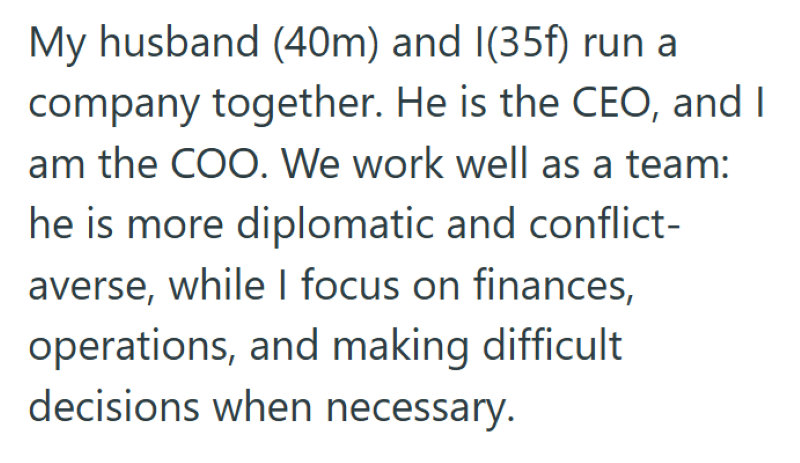 My husband (40m) and I(35f) run a company together. He is the CEO, and I am the COO. We work well as a team: he is more diplomatic and conflict- averse, while I focus on finances, operations, and making difficult decisions when necessary.