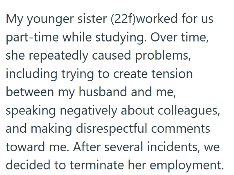 My younger sister (22f)worked for us part-time while studying. Over time, she repeatedly caused problems, including trying to create tension between my husband and me, speaking negatively about colleagues, and making disrespectful comments toward me. After several incidents, we decided to terminate her employment.