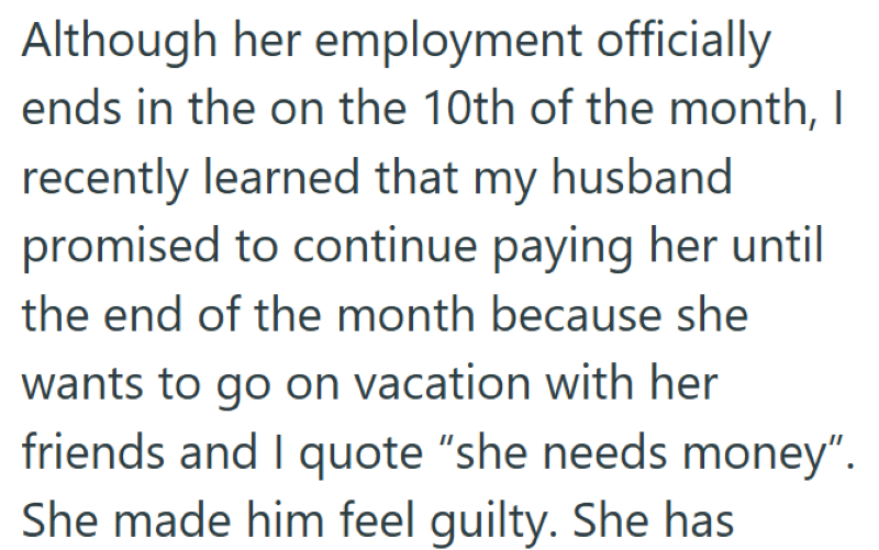 Although her employment officially ends in the on the 10th of the month, I recently learned that my husband promised to continue paying her until the end of the month because she wants to go on vacation with her friends and I quote "she needs money". She made him feel guilty. She has