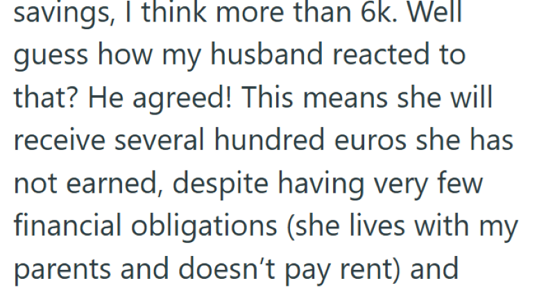 savings, I think more than 6k. Well guess how my husband reacted to that? He agreed! This means she will receive several hundred euros she has not earned, despite having very few financial obligations (she lives with my parents and doesn't pay rent) and